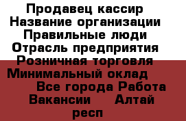 Продавец-кассир › Название организации ­ Правильные люди › Отрасль предприятия ­ Розничная торговля › Минимальный оклад ­ 29 000 - Все города Работа » Вакансии   . Алтай респ.